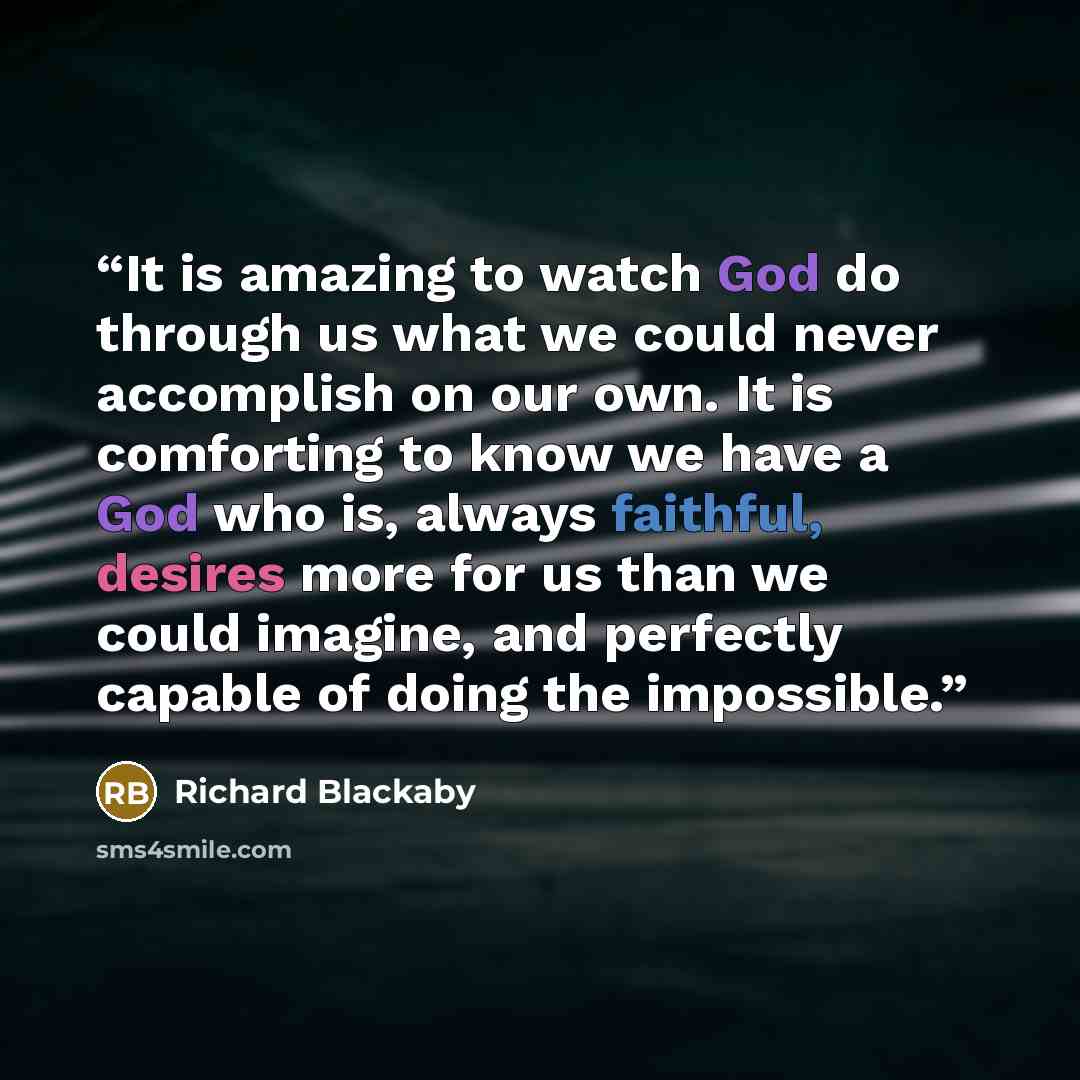 “It is amazing to watch God do through us what we could never accomplish on our own. It is comforting to know we have a God who is, always faithful, desires more for us than we could imagine, and perfectly capable of doing the impossible.” quote by Richard Blackaby