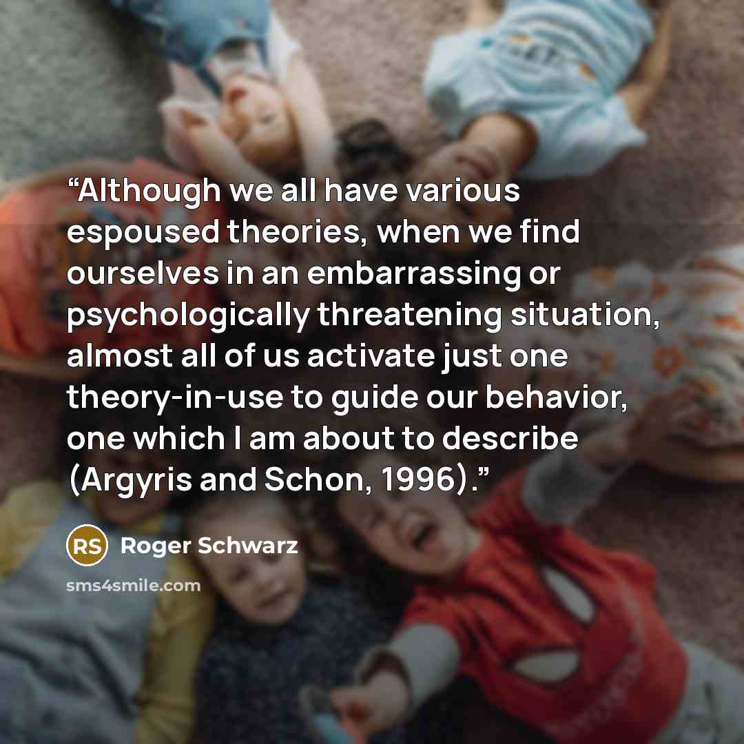 “Although we all have various espoused theories, when we find ourselves in an embarrassing or psychologically threatening situation, almost all of us activate just one theory-in-use to guide our behavior, one which I am about to describe (Argyris and Schon, 1996).” quote by Roger Schwarz