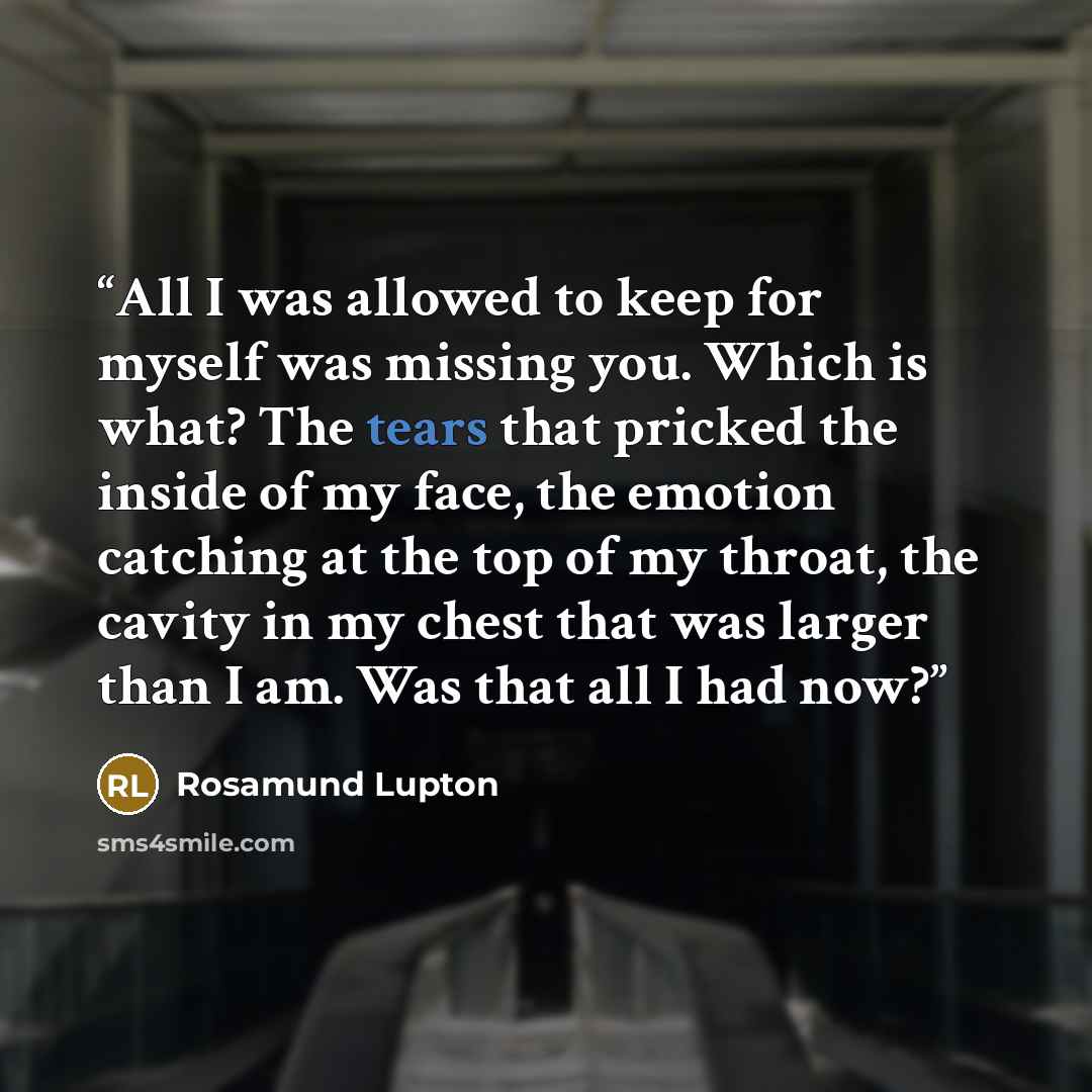 “All I was allowed to keep for myself was missing you. Which is what? The tears that pricked the inside of my face, the emotion catching at the top of my throat, the cavity in my chest that was larger than I am. Was that all I had now?” quote by Rosamund Lupton