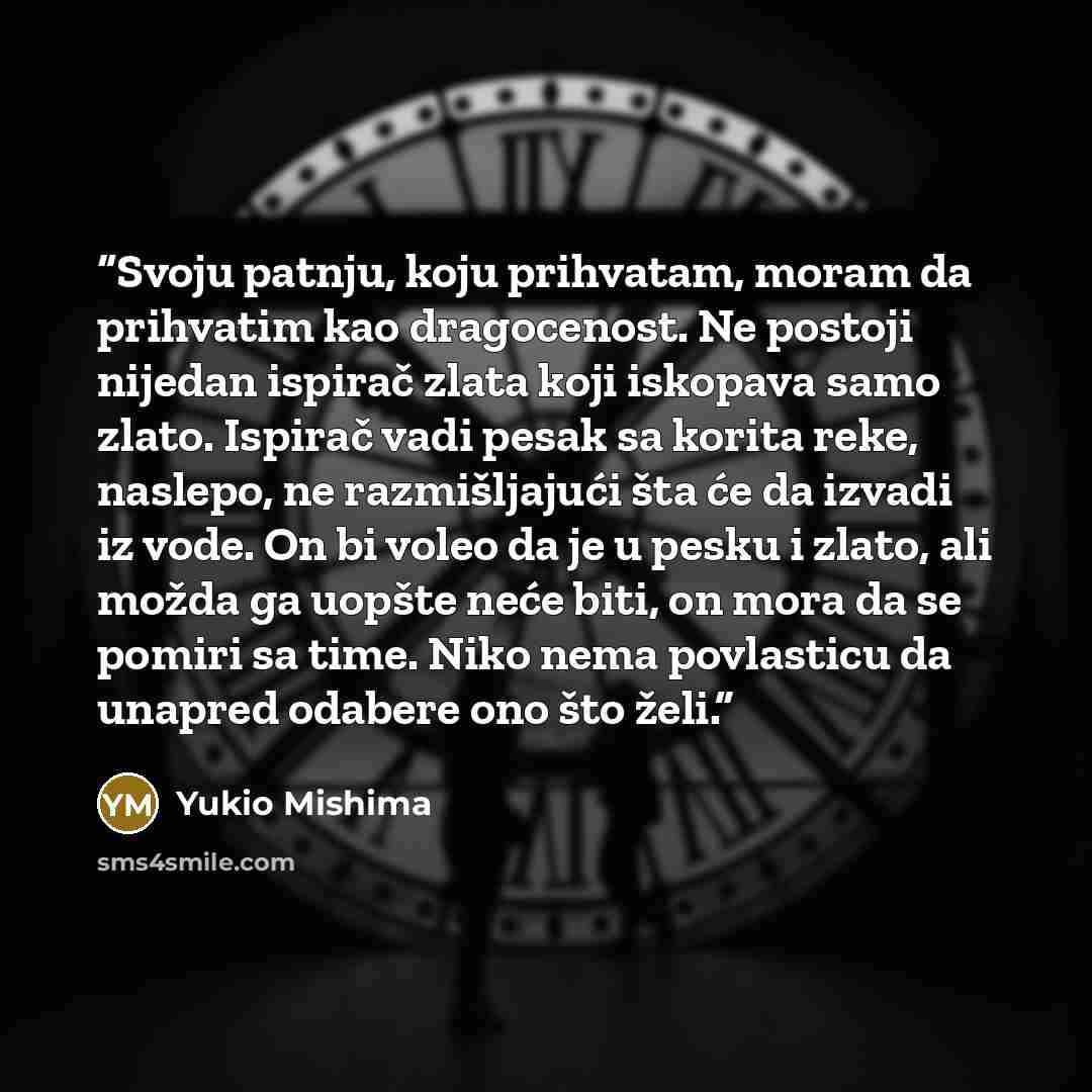 “Svoju patnju, koju prihvatam, moram da prihvatim kao dragocenost. Ne postoji nijedan ispirač zlata koji iskopava samo zlato. Ispirač vadi pesak sa korita reke, naslepo, ne razmišljajući šta će da izvadi iz vode. On bi voleo da je u pesku i zlato, ali možda ga uopšte neće biti, on mora da se pomiri…” quote by Yukio Mishima