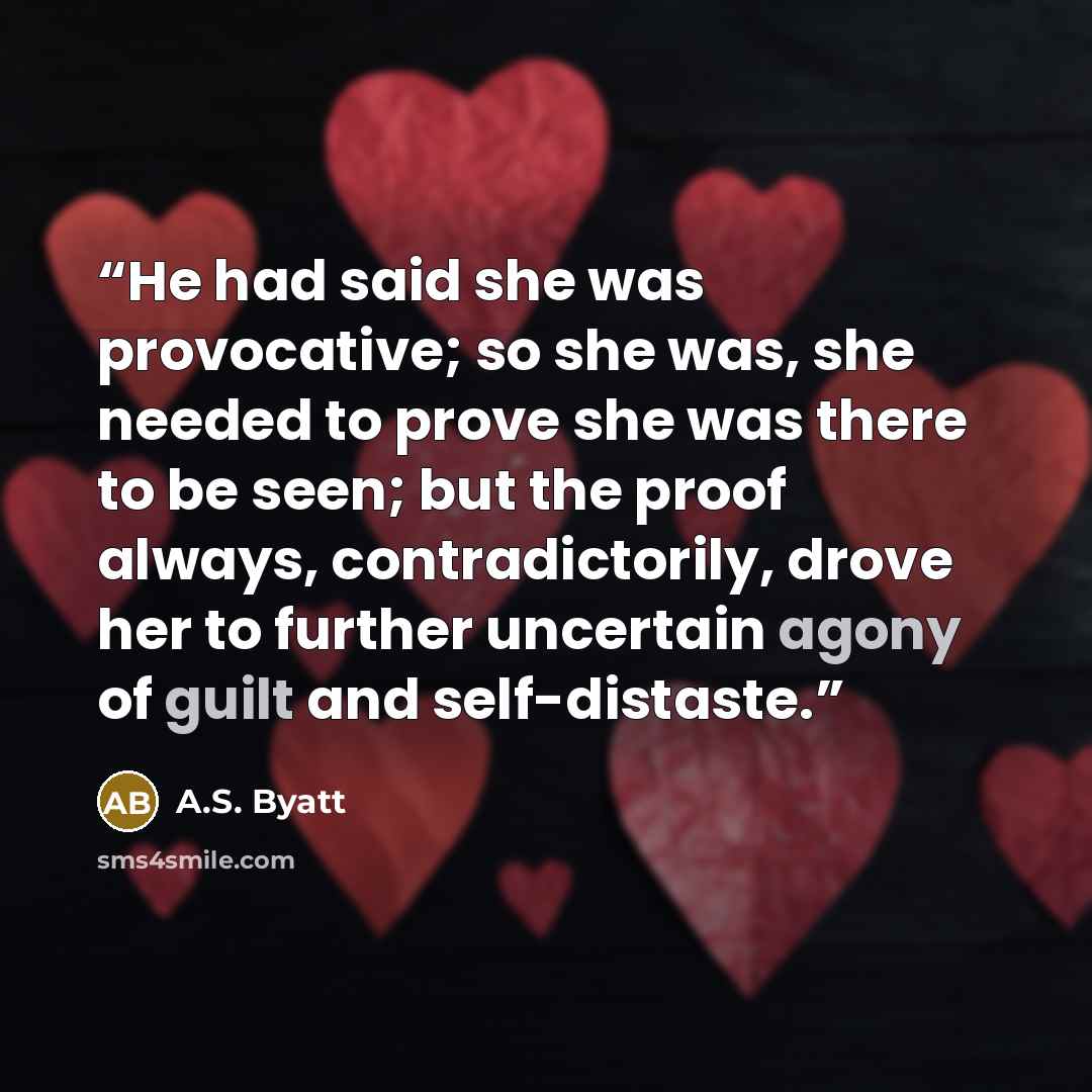 “He had said she was provocative; so she was, she needed to prove she was there to be seen; but the proof always, contradictorily, drove her to further uncertain agony of guilt and self-distaste.” quote by A.S. Byatt