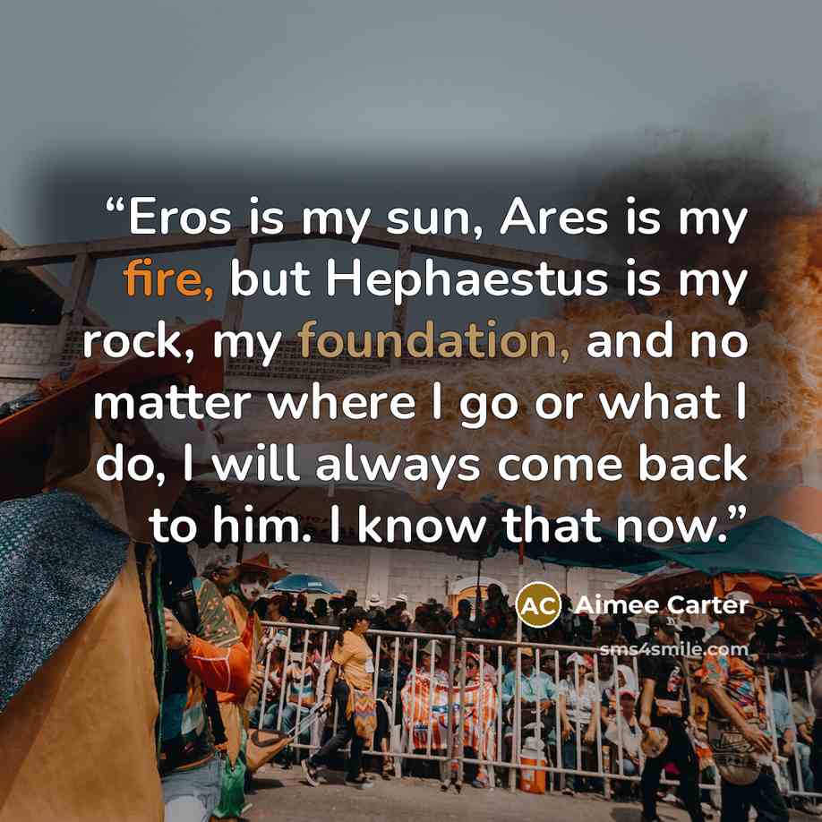 “Eros is my sun, Ares is my fire, but Hephaestus is my rock, my foundation, and no matter where I go or what I do, I will always come back to him. I know that now.” quote by Aimee Carter