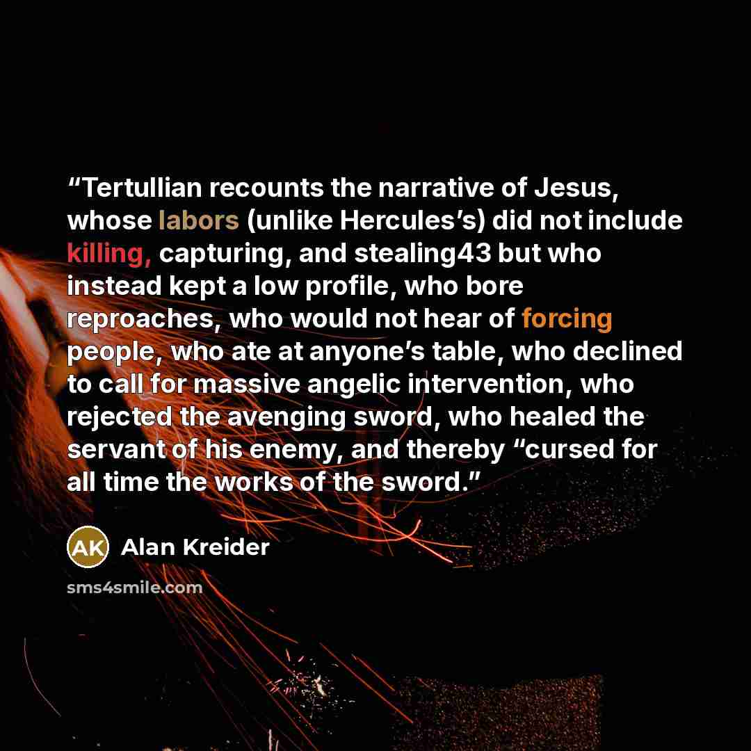 “Tertullian recounts the narrative of Jesus, whose labors (unlike Hercules’s) did not include killing, capturing, and stealing43 but who instead kept a low profile, who bore reproaches, who would not hear of forcing people, who ate at anyone’s table, who declined to call for massive angelic…” quote by Alan Kreider