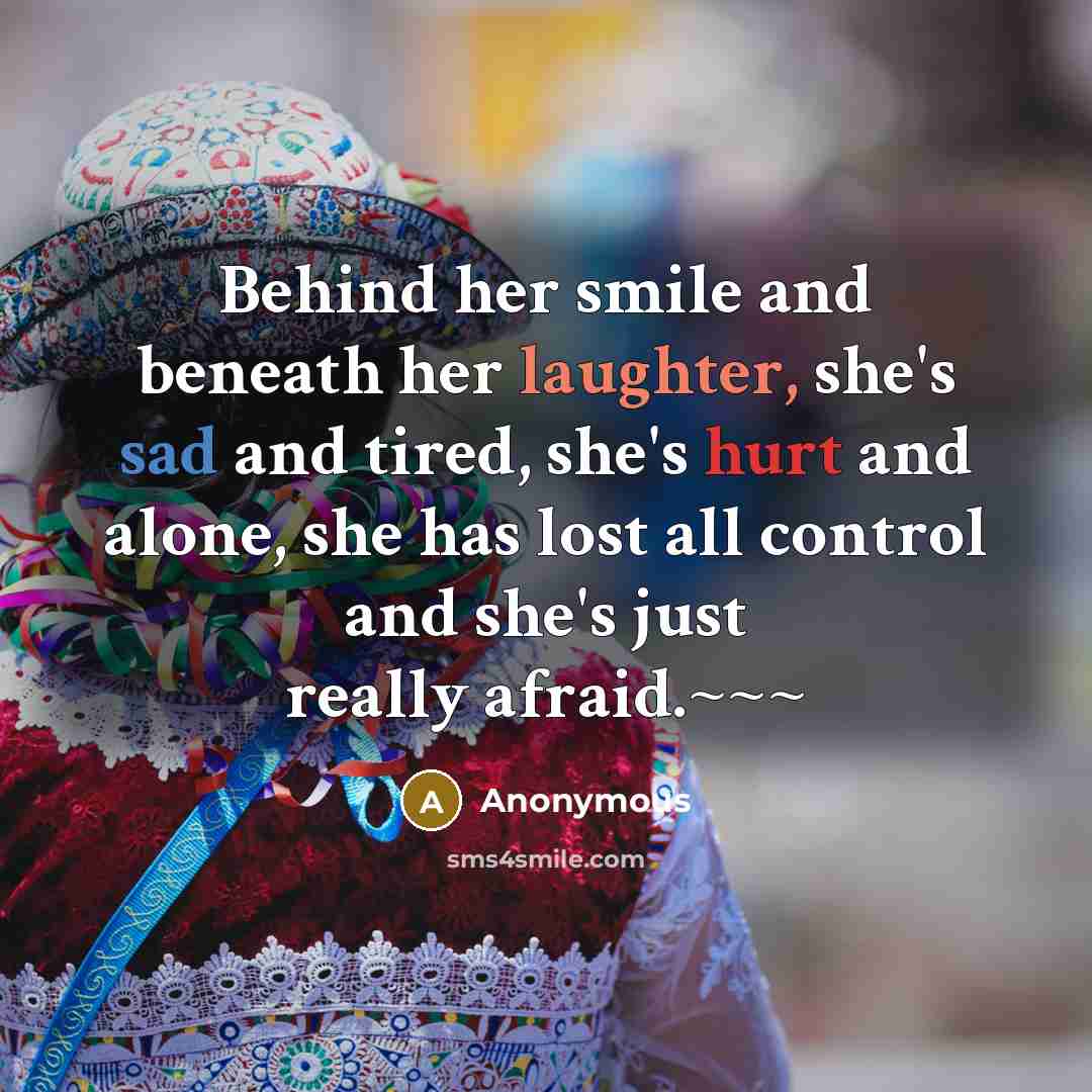 “Behind her smile and beneath her laughter, she's sad and tired, she's hurt and alone, she has lost all control and she's just really afraid.~~~” quote by Anonymous
