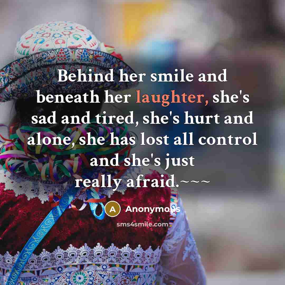 “Behind her smile and beneath her laughter, she's sad and tired, she's hurt and alone, she has lost all control and she's just really afraid.~~~” quote by Anonymous