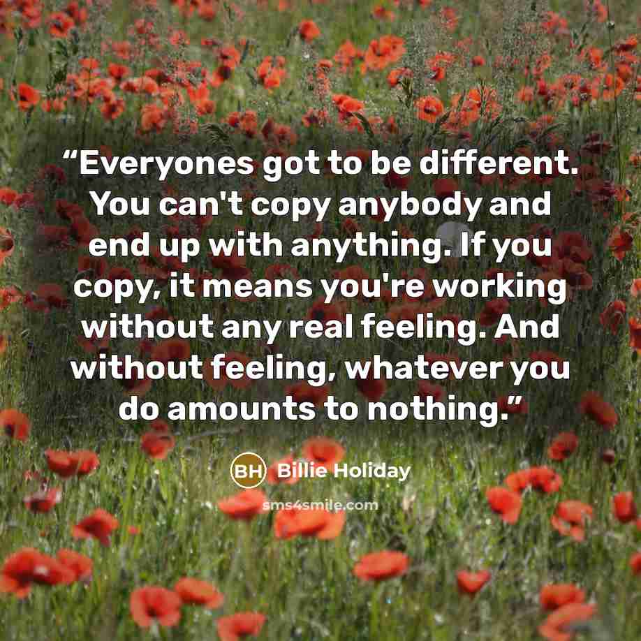 “Everyones got to be different. You can't copy anybody and end up with anything. If you copy, it means you're working without any real feeling. And without feeling, whatever you do amounts to nothing.” quote by Billie Holiday