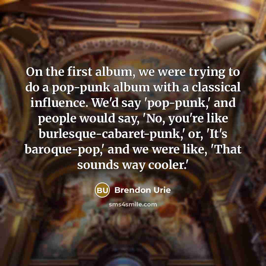 “On the first album, we were trying to do a pop-punk album with a classical influence. We'd say 'pop-punk,' and people would say, 'No, you're like burlesque-cabaret-punk,' or, 'It's baroque-pop,' and we were like, 'That sounds way cooler.'” quote by Brendon Urie