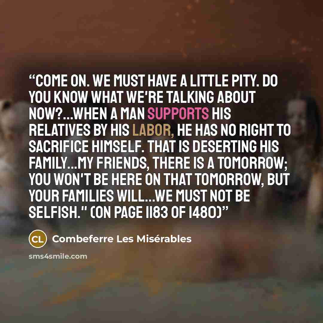 “Come on. We must have a little pity. Do you know what we're talking about now?...When a man supports his relatives by his labor, he has no right to sacrifice himself. That is deserting his family...My friends, there is a tomorrow; you won't be here on that tomorrow, but your families will...We…” quote by Combeferre Les Misérables