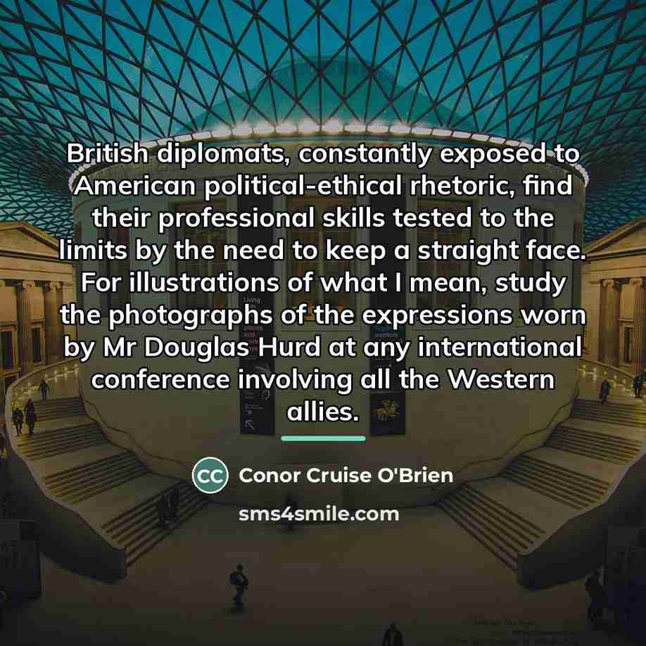 “British diplomats, constantly exposed to American political-ethical rhetoric, find their…” quote by Conor Cruise O'Brien