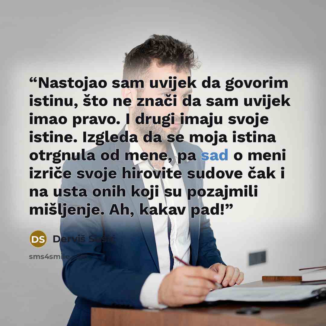 “Nastojao sam uvijek da govorim istinu, što ne znači da sam uvijek imao pravo. I drugi imaju svoje istine. Izgleda da se moja istina otrgnula od mene, pa sad o meni izriče svoje hirovite sudove čak i na usta onih koji su pozajmili mišljenje. Ah, kakav pad!” quote by Derviš Sušić