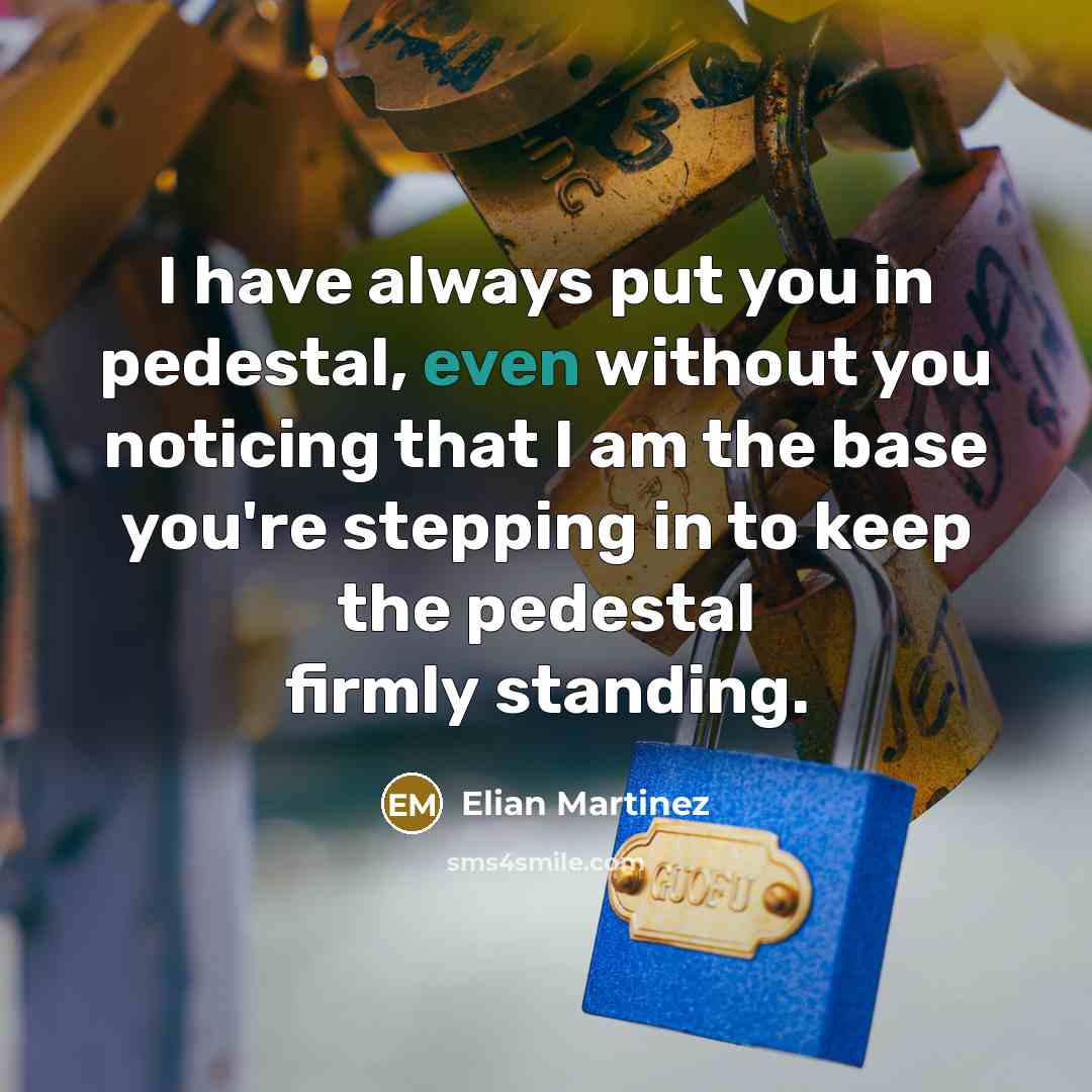 “I have always put you in pedestal, even without you noticing that I am the base you're stepping in to keep the pedestal firmly standing.” quote by Elian Martinez