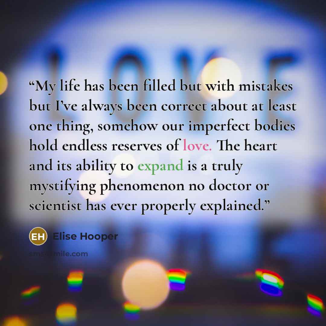 “My life has been filled but with mistakes but I’ve always been correct about at least one thing, somehow our imperfect bodies hold endless reserves of love. The heart and its ability to expand is a truly mystifying phenomenon no doctor or scientist has ever properly explained.” quote by Elise Hooper