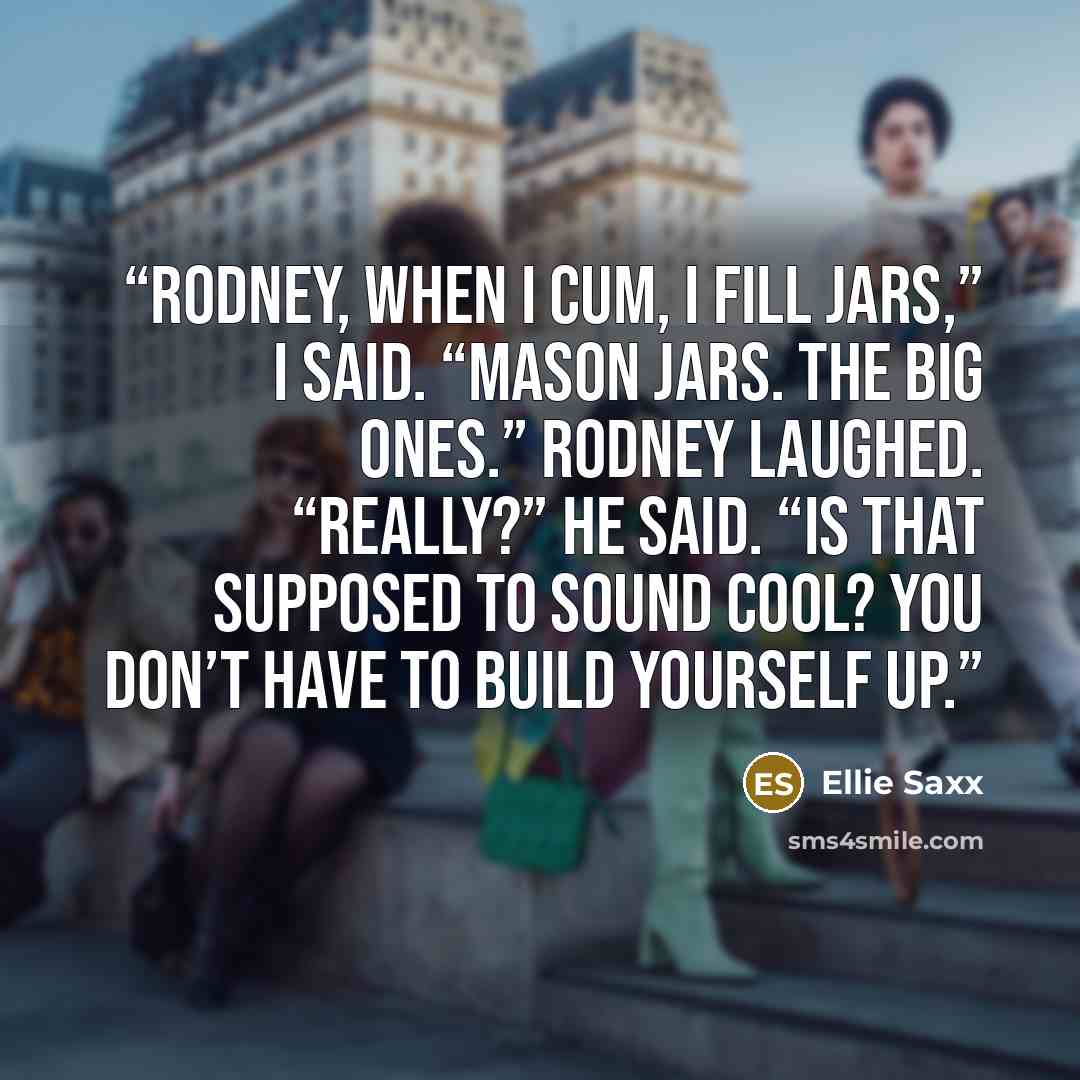 “Rodney, when I cum, I fill jars,” I said. “Mason jars. The big ones.” Rodney laughed. “Really?” he said. “Is that supposed to sound cool? You don’t have to build yourself up.” quote by Ellie Saxx