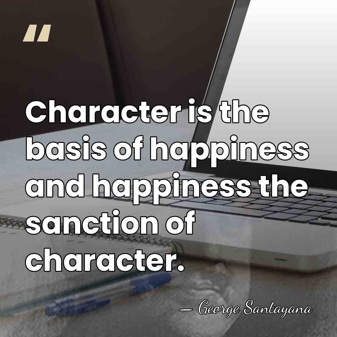 Character is the basis of happiness and happiness the sanction of character. - George Santayana