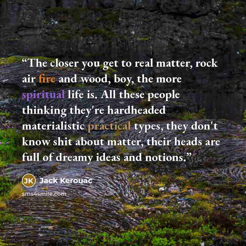 “The closer you get to real matter, rock air fire and wood, boy, the more spiritual life is. All these people thinking they're hardheaded materialistic practical types, they don't know shit about matter, their heads are full of dreamy ideas and notions.” quote by Jack Kerouac