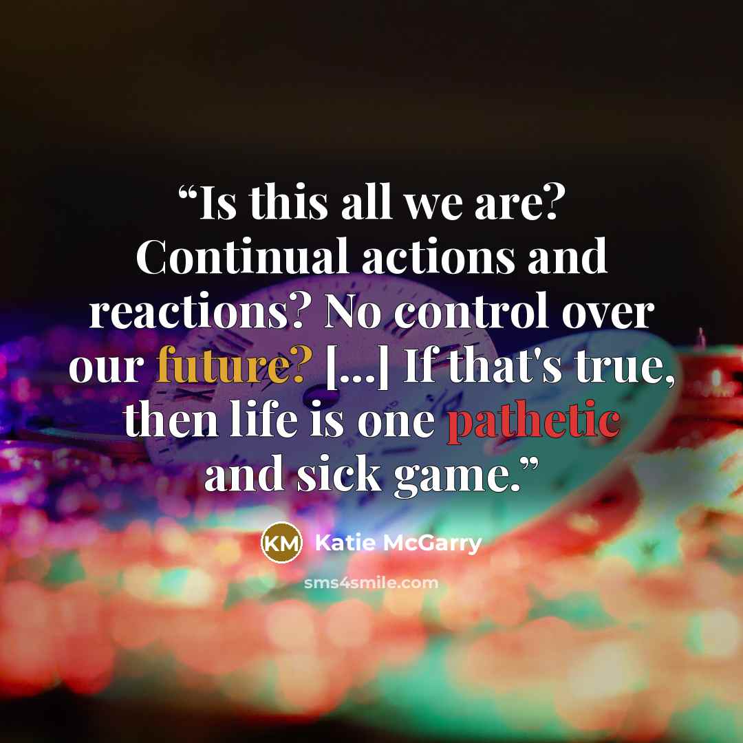 “Is this all we are? Continual actions and reactions? No control over our future? [...] If that's true, then life is one pathetic and sick game.” quote by Katie McGarry