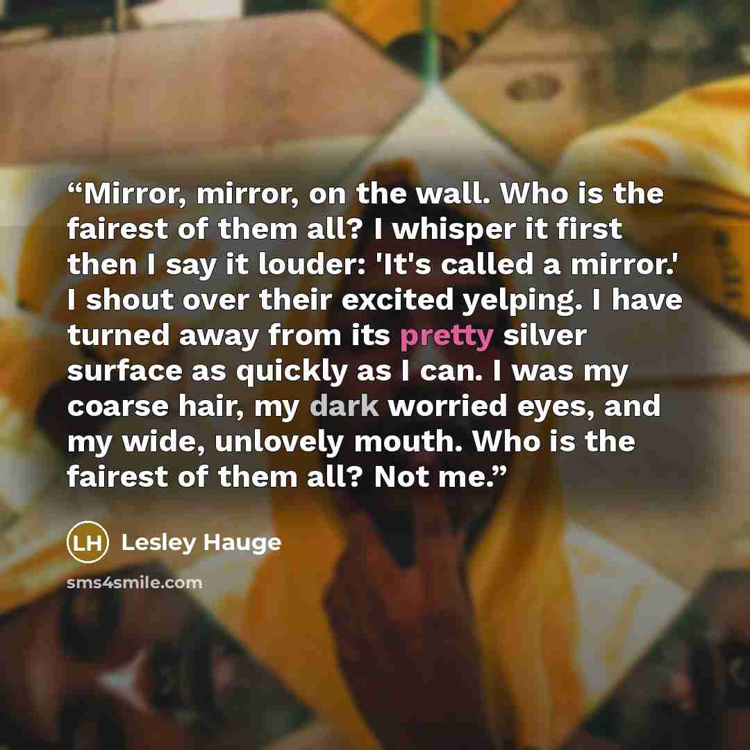 “Mirror, mirror, on the wall. Who is the fairest of them all? I whisper it first then I say it louder: 'It's called a mirror.' I shout over their excited yelping. I have turned away from its pretty silver surface as quickly as I can. I was my coarse hair, my dark worried eyes, and my wide, unlovely…” quote by Lesley Hauge
