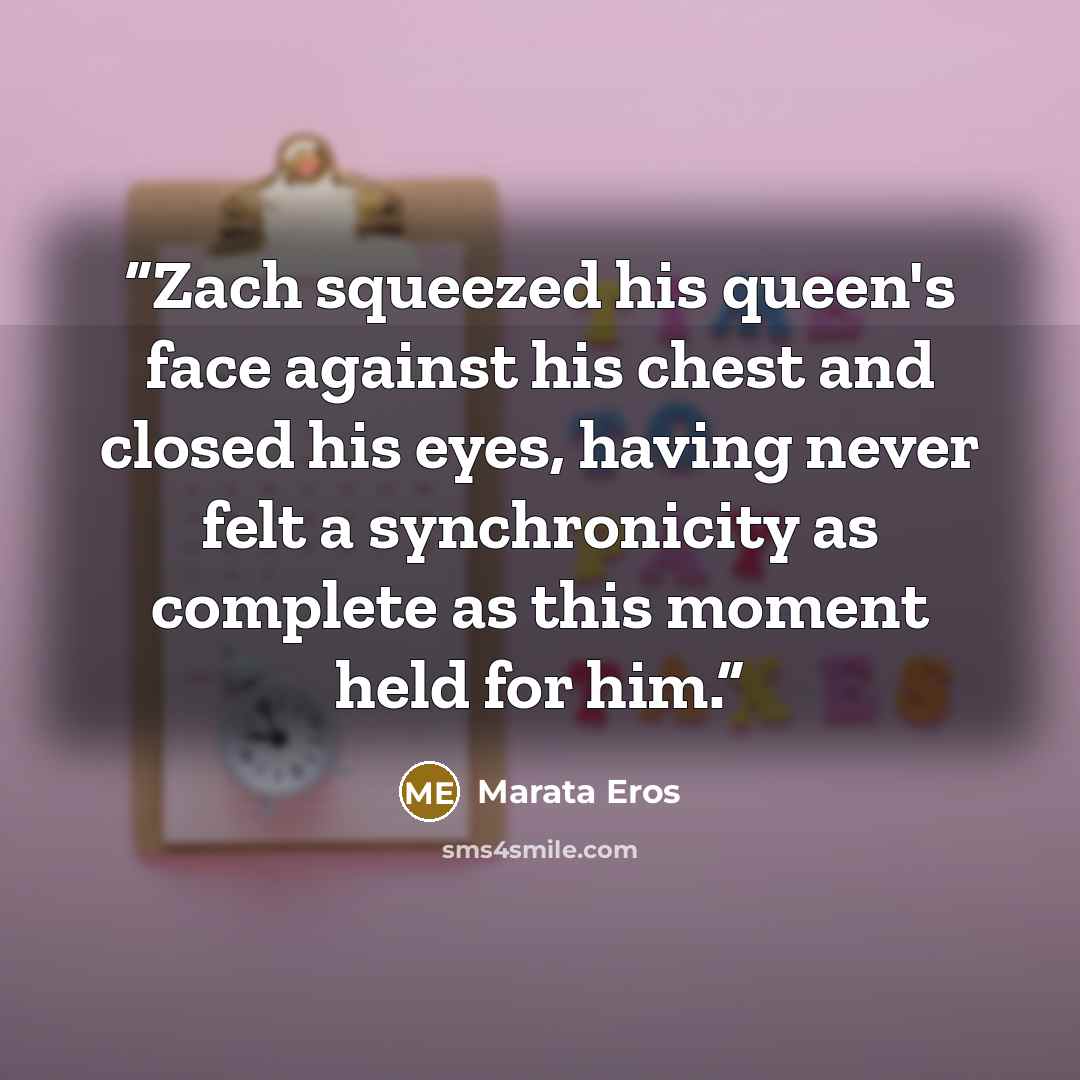 “Zach squeezed his queen's face against his chest and closed his eyes, having never felt a synchronicity as complete as this moment held for him.” quote by Marata Eros