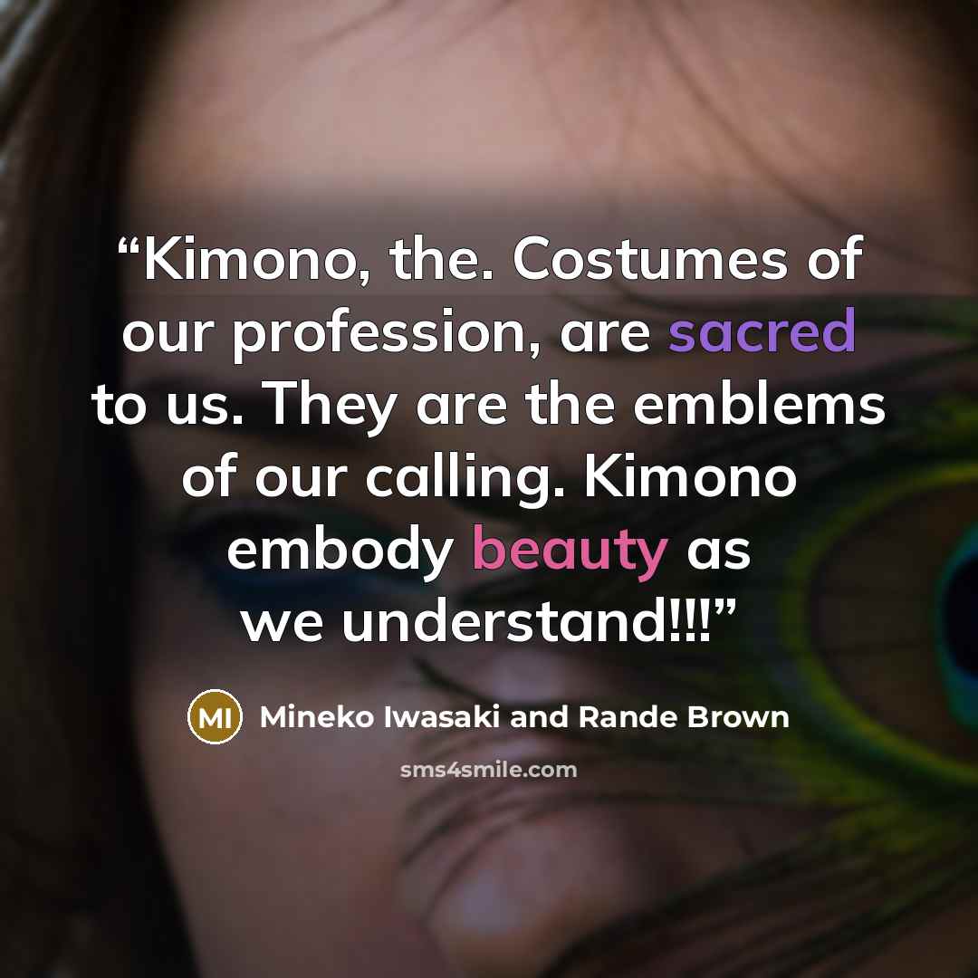 “Kimono, the. Costumes of our profession, are sacred to us. They are the emblems of our calling. Kimono embody beauty as we understand!!!” quote by Mineko Iwasaki and Rande Brown