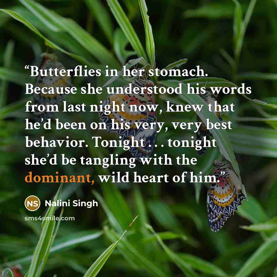 “Butterflies in her stomach. Because she understood his words from last night now, knew that he’d been on his very, very best behavior. Tonight . . . tonight she’d be tangling with the dominant, wild heart of him.” quote by Nalini Singh