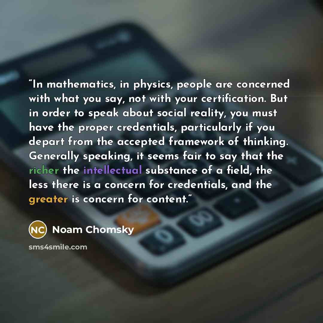 “In mathematics, in physics, people are concerned with what you say, not with your certification. But in order to speak about social reality, you must have the proper credentials, particularly if you depart from the accepted framework of thinking. Generally speaking, it seems fair to say that the…” quote by Noam Chomsky