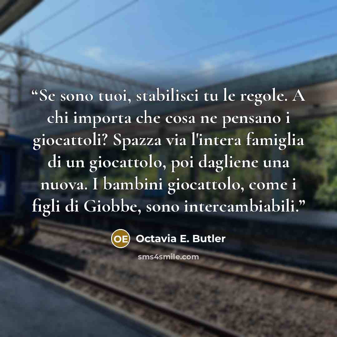 “Se sono tuoi, stabilisci tu le regole. A chi importa che cosa ne pensano i giocattoli? Spazza via l'intera famiglia di un giocattolo, poi dagliene una nuova. I bambini giocattolo, come i figli di Giobbe, sono intercambiabili.” quote by Octavia E. Butler
