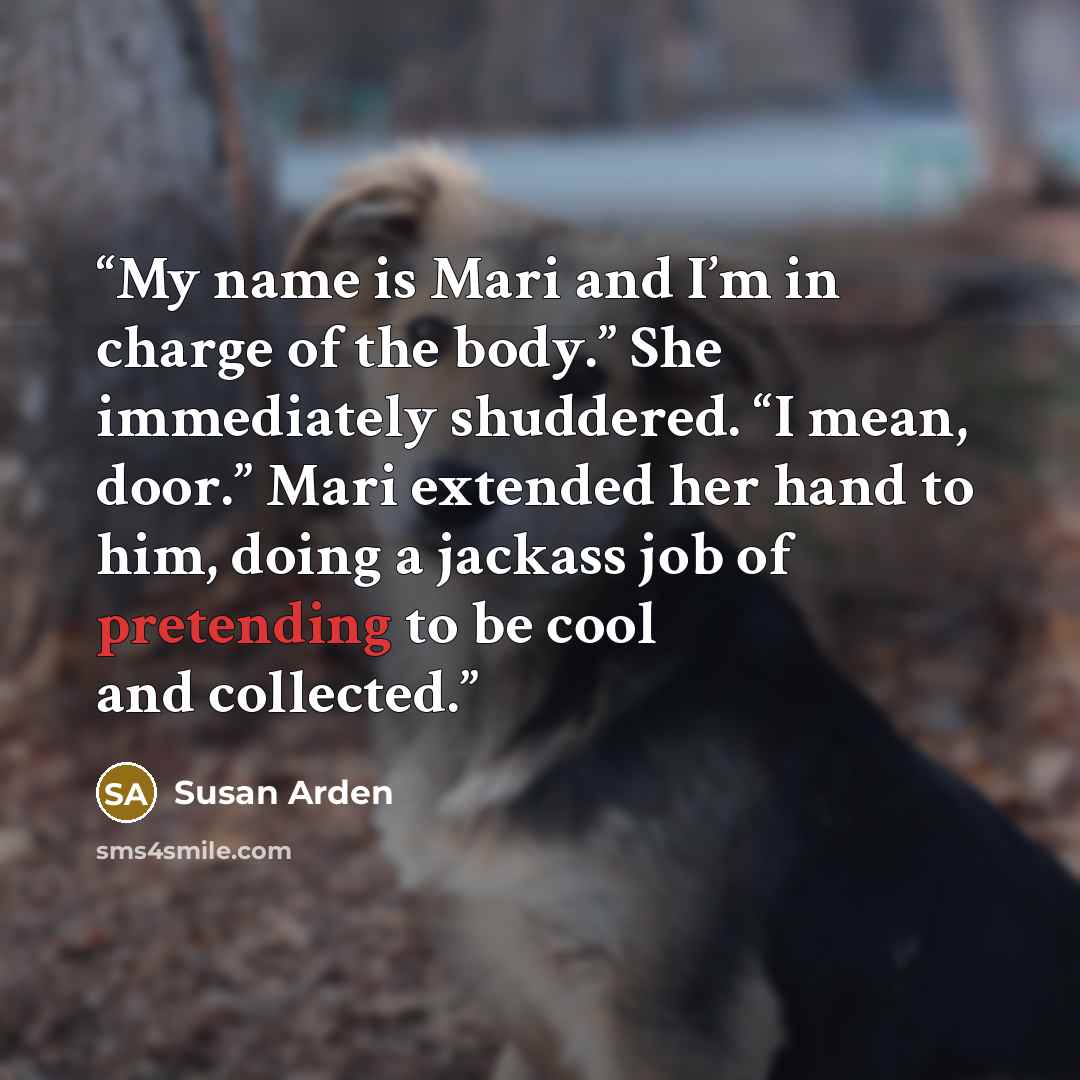 “My name is Mari and I’m in charge of the body.” She immediately shuddered. “I mean, door.” Mari extended her hand to him, doing a jackass job of pretending to be cool and collected.” quote by Susan Arden