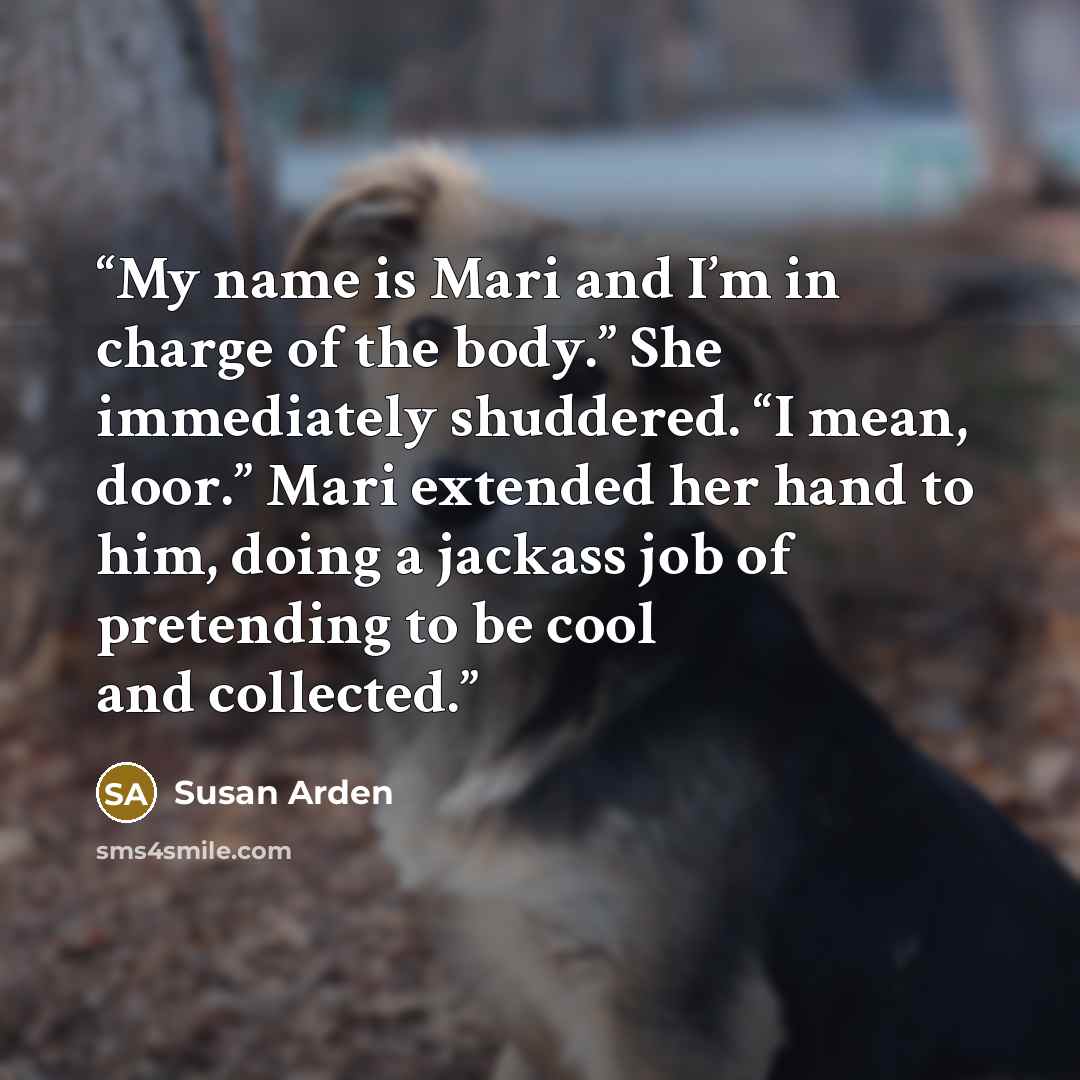 “My name is Mari and I’m in charge of the body.” She immediately shuddered. “I mean, door.” Mari extended her hand to him, doing a jackass job of pretending to be cool and collected.” quote by Susan Arden