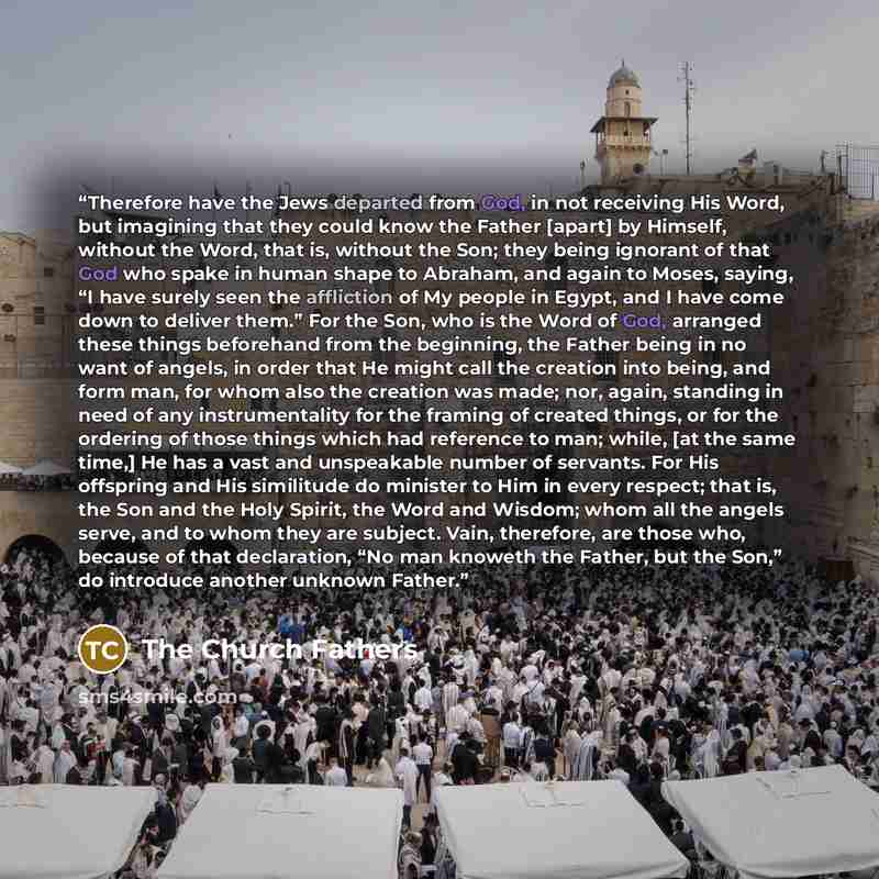 “Therefore have the Jews departed from God, in not receiving His Word, but imagining that they could know the Father [apart] by Himself, without the Word, that is, without the Son; they being ignorant of that God who spake in human shape to Abraham, and again to Moses, saying, “I have surely seen…” quote by The Church Fathers