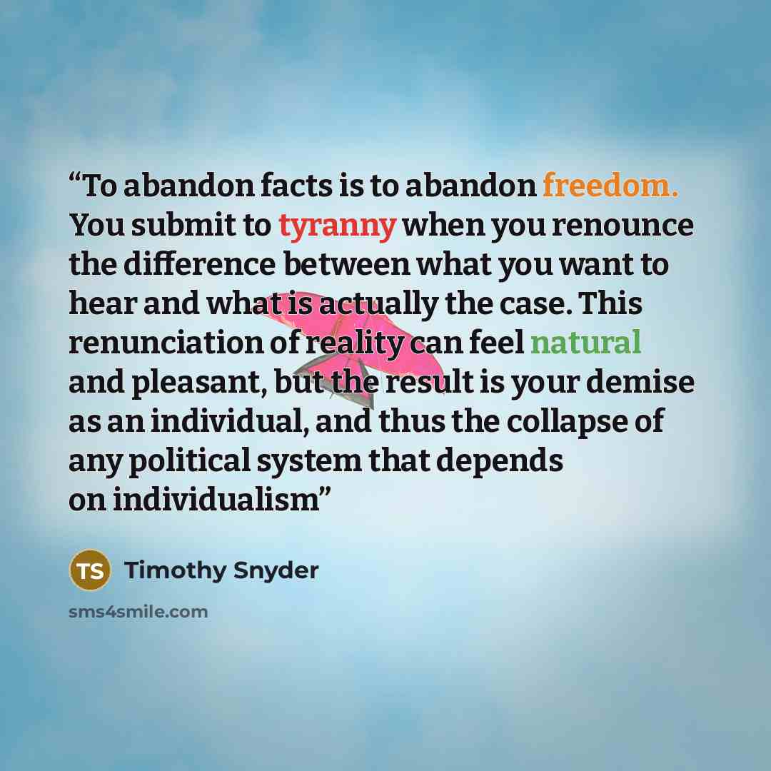 “To abandon facts is to abandon freedom. You submit to tyranny when you renounce the difference between what you want to hear and what is actually the case. This renunciation of reality can feel natural and pleasant, but the result is your demise as an individual, and thus the collapse of any…” quote by Timothy Snyder
