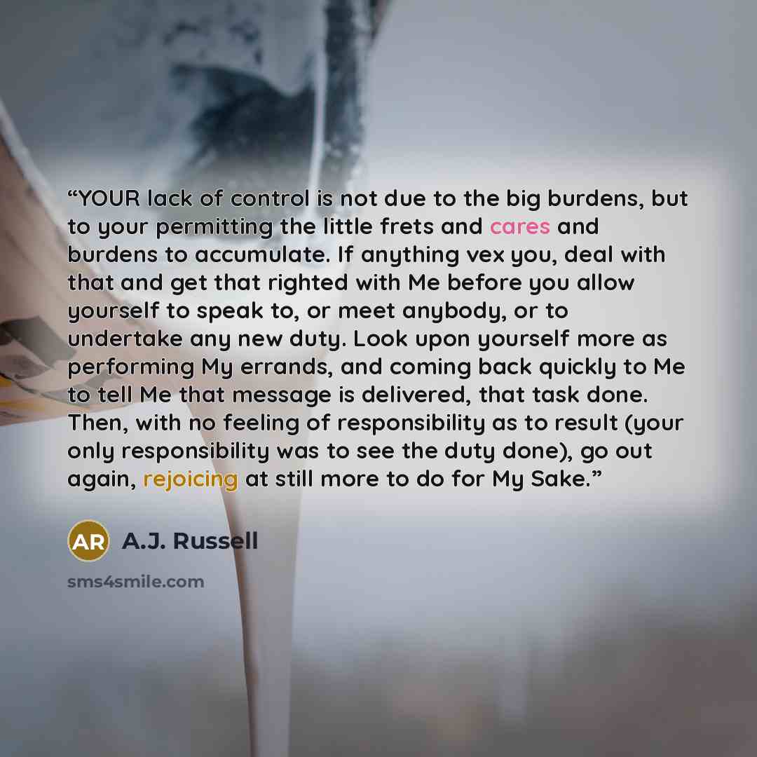 “YOUR lack of control is not due to the big burdens, but to your permitting the little frets and cares and burdens to accumulate. If anything vex you, deal with that and get that righted with Me before you allow yourself to speak to, or meet anybody, or to undertake any new duty. Look upon yourself…” quote by A.J. Russell