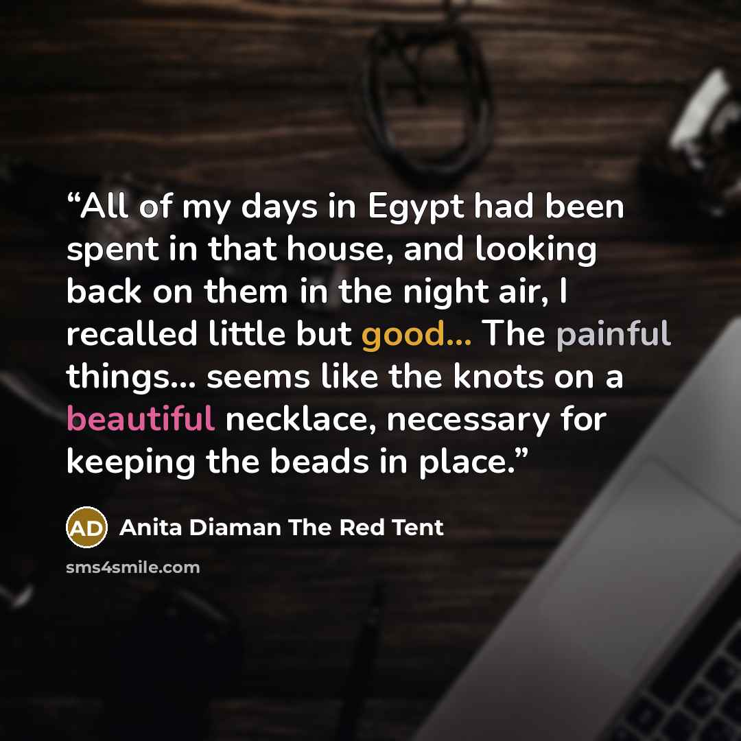 “All of my days in Egypt had been spent in that house, and looking back on them in the night air, I recalled little but good... The painful things... seems like the knots on a beautiful necklace, necessary for keeping the beads in place.” quote by Anita Diaman The Red Tent