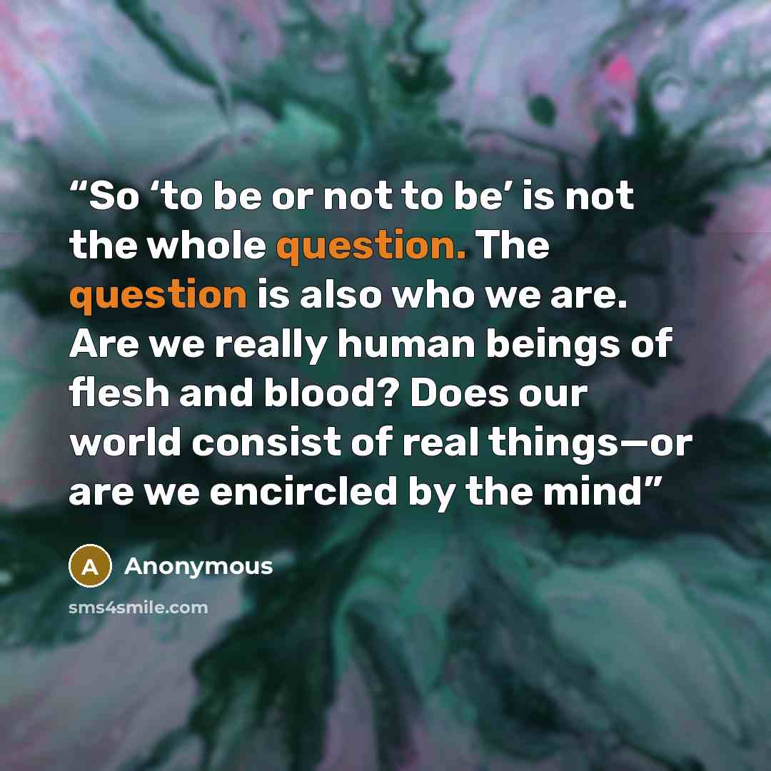 “So ‘to be or not to be’ is not the whole question. The question is also who we are. Are we really human beings of flesh and blood? Does our world consist of real things—or are we encircled by the mind” quote by Anonymous