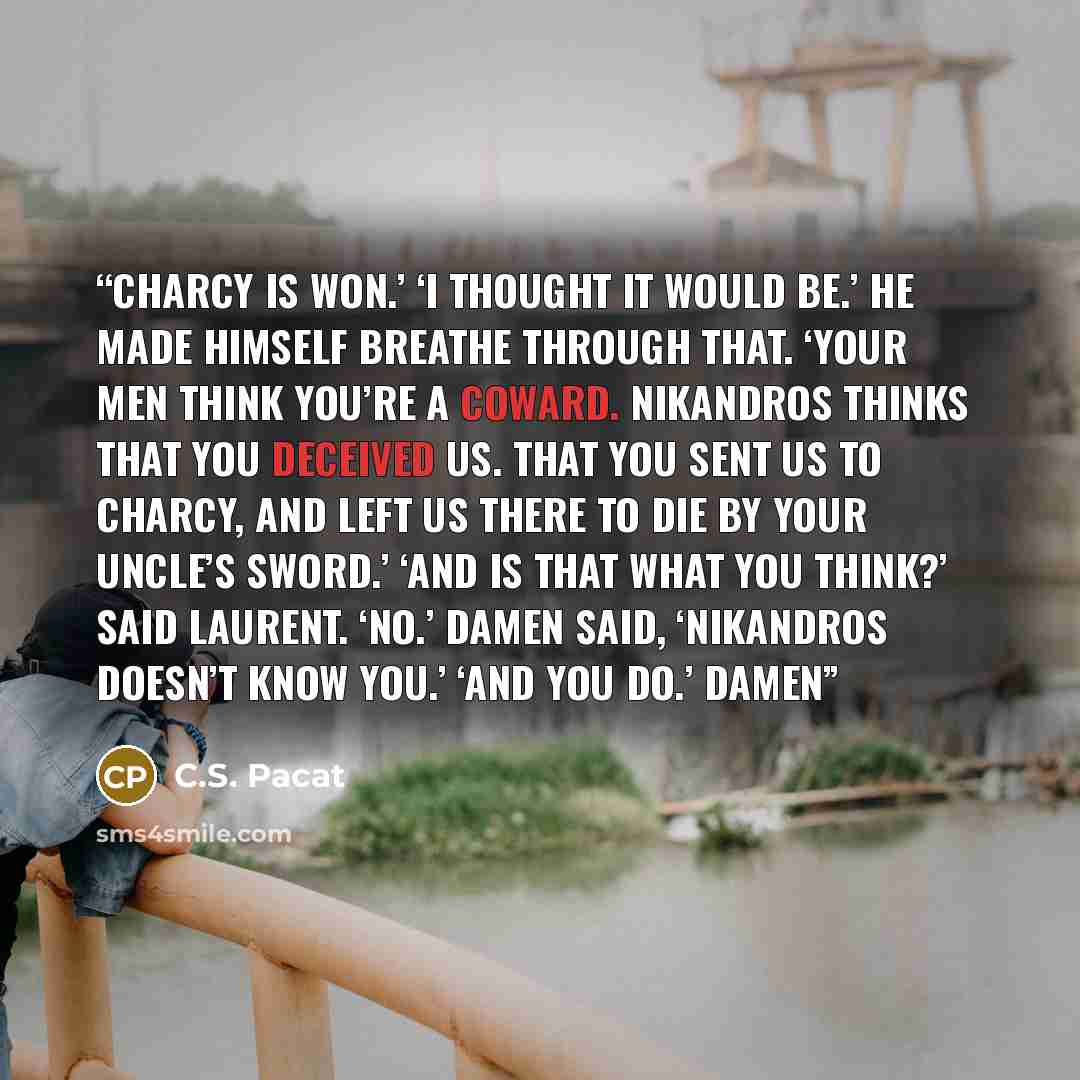 “Charcy is won.’ ‘I thought it would be.’ He made himself breathe through that. ‘Your men think you’re a coward. Nikandros thinks that you deceived us. That you sent us to Charcy, and left us there to die by your uncle’s sword.’ ‘And is that what you think?’ said Laurent. ‘No.’ Damen said…” quote by C.S. Pacat