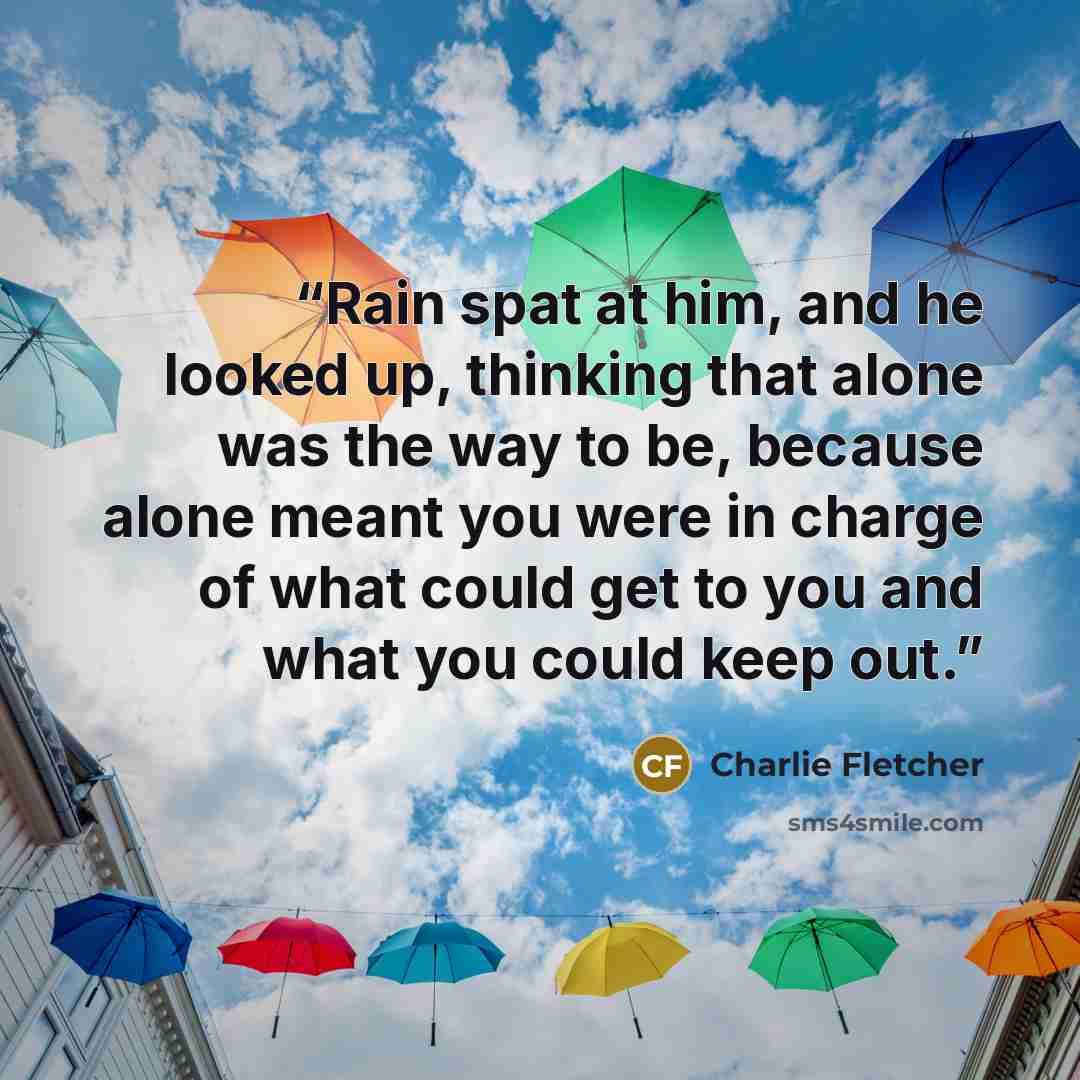 “Rain spat at him, and he looked up, thinking that alone was the way to be, because alone meant you were in charge of what could get to you and what you could keep out.” quote by Charlie Fletcher