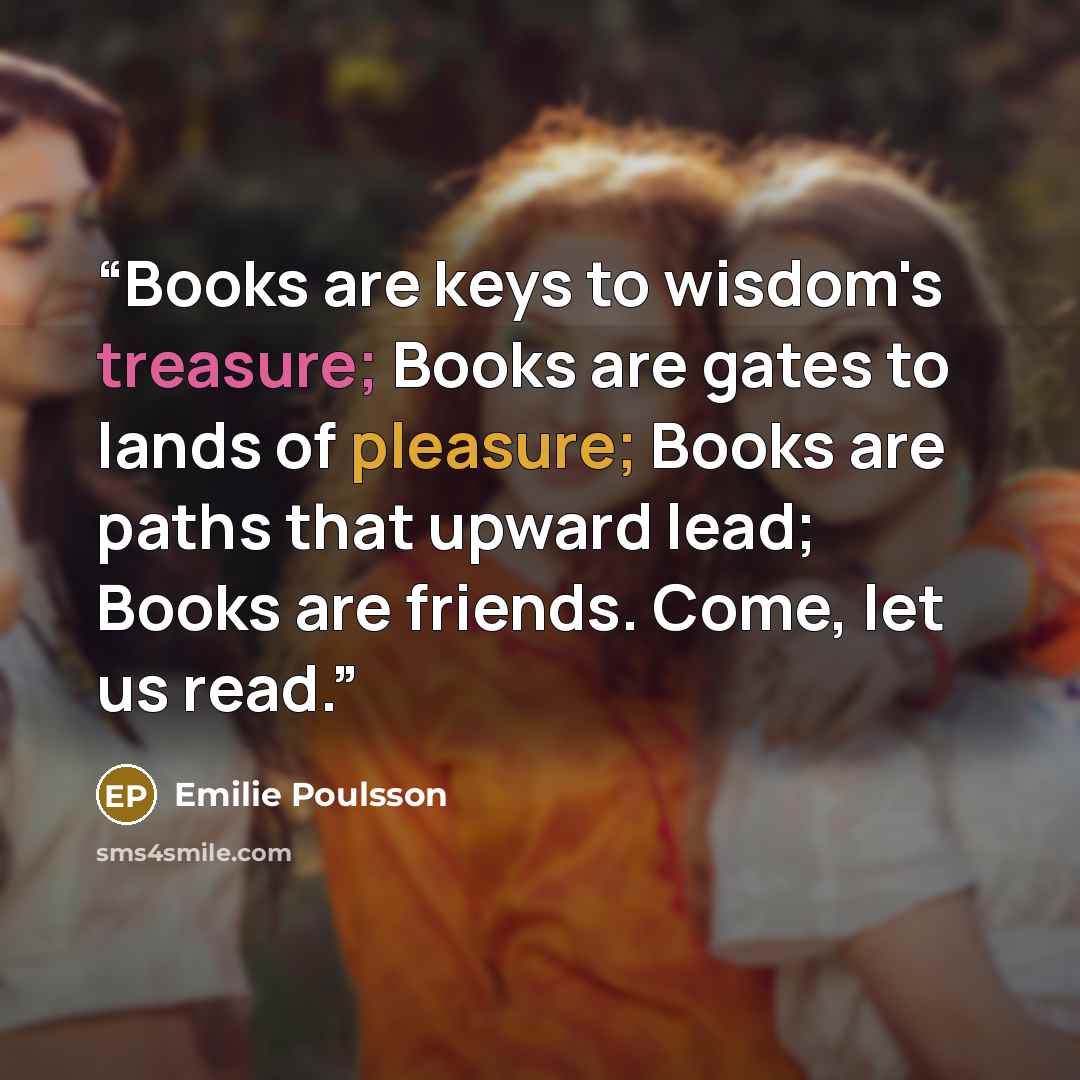 “Books are keys to wisdom's treasure; Books are gates to lands of pleasure; Books are paths that upward lead; Books are friends. Come, let us read.” quote by Emilie Poulsson