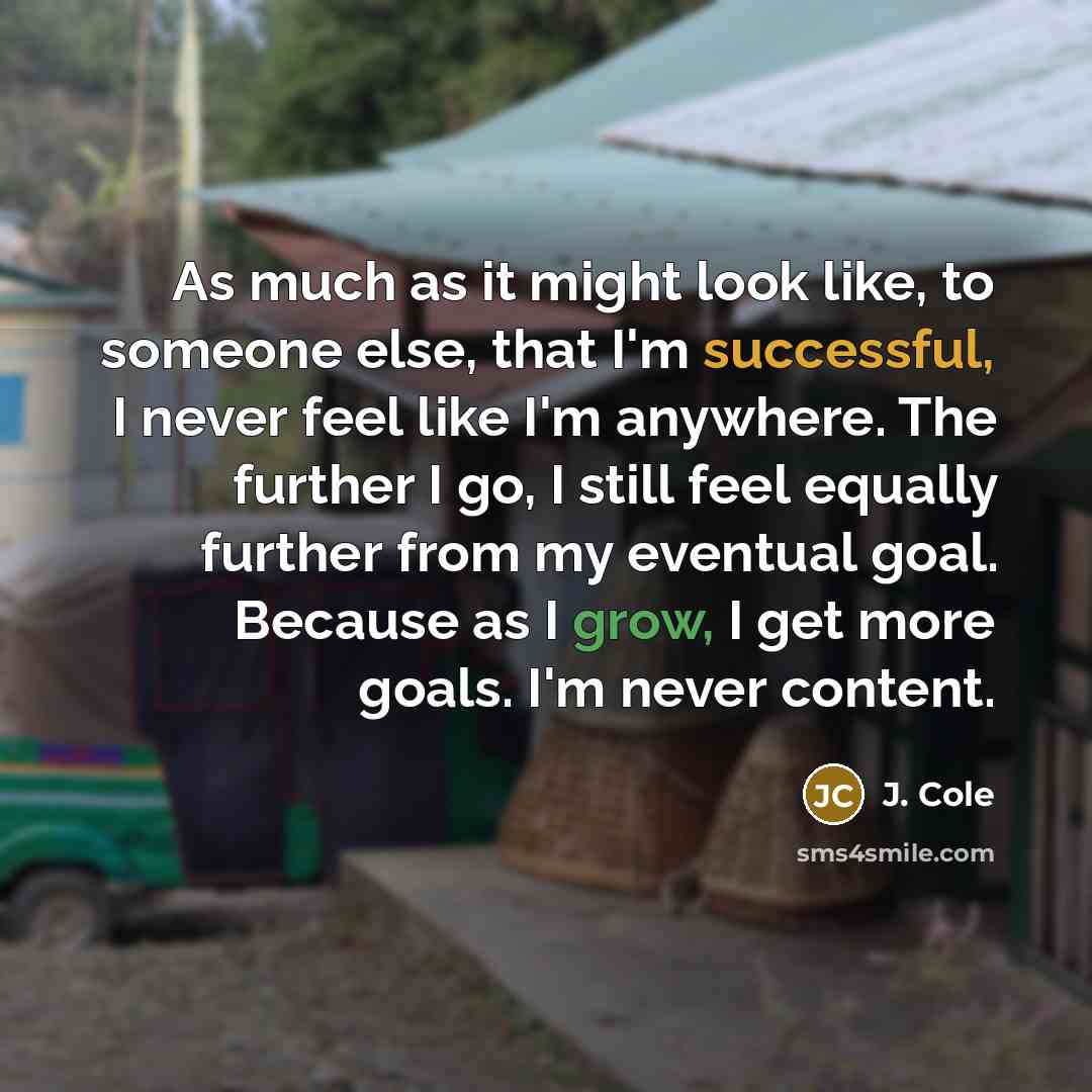 “As much as it might look like, to someone else, that I'm successful, I never feel like I'm anywhere. The further I go, I still feel equally further from my eventual goal. Because as I grow, I get more goals. I'm never content.” quote by J. Cole
