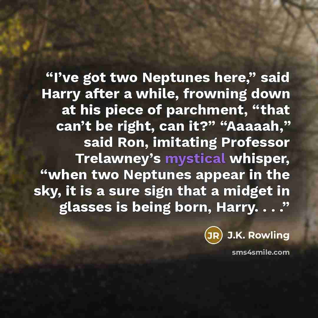 “I’ve got two Neptunes here,” said Harry after a while, frowning down at his piece of parchment, “that can’t be right, can it?” “Aaaaah,” said Ron, imitating Professor Trelawney’s mystical whisper, “when two Neptunes appear in the sky, it is a sure sign that a midget in glasses is being born…” quote by J.K. Rowling