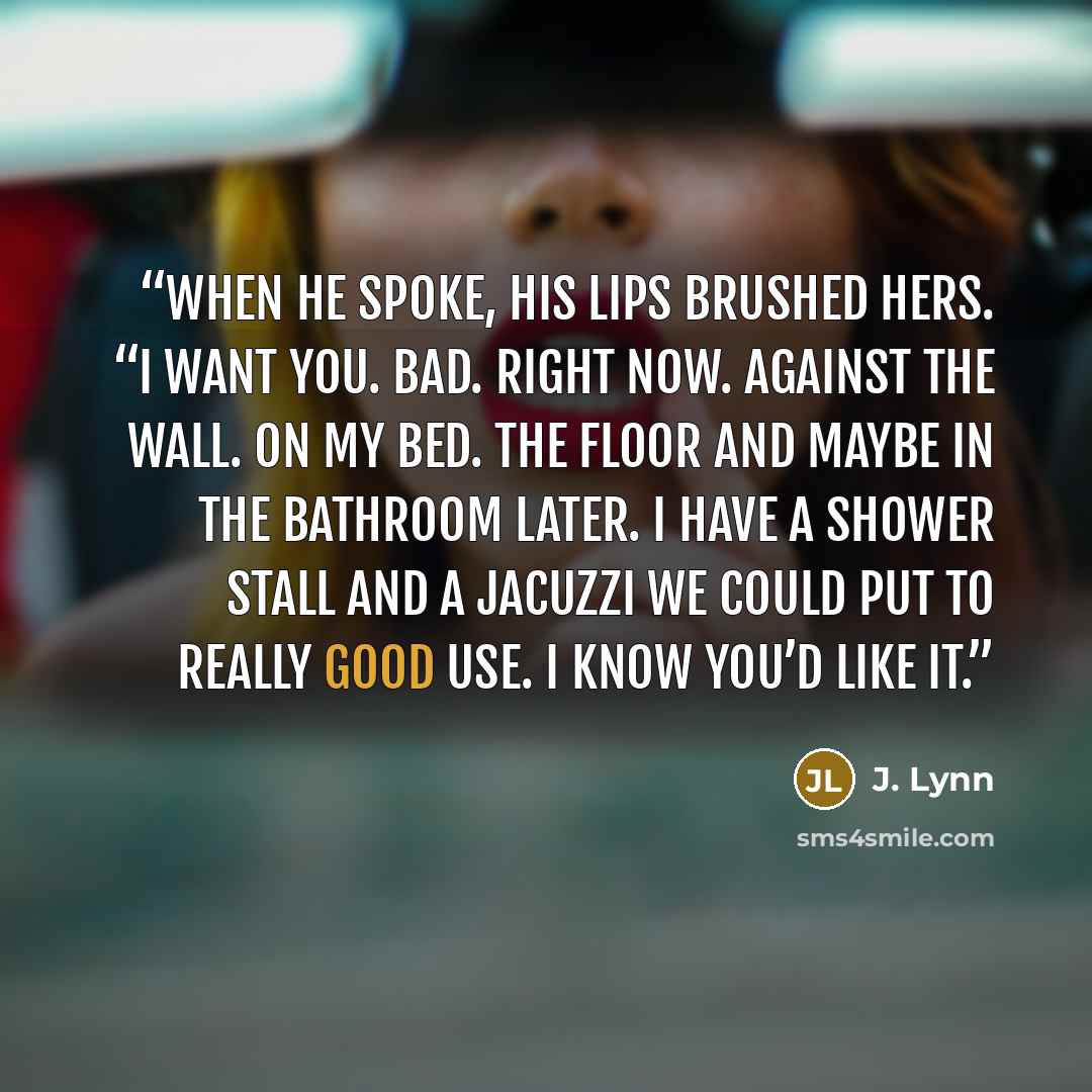 “When he spoke, his lips brushed hers. “I want you. Bad. Right now. Against the wall. On my bed. The floor and maybe in the bathroom later. I have a shower stall and a Jacuzzi we could put to really good use. I know you’d like it.” quote by J. Lynn