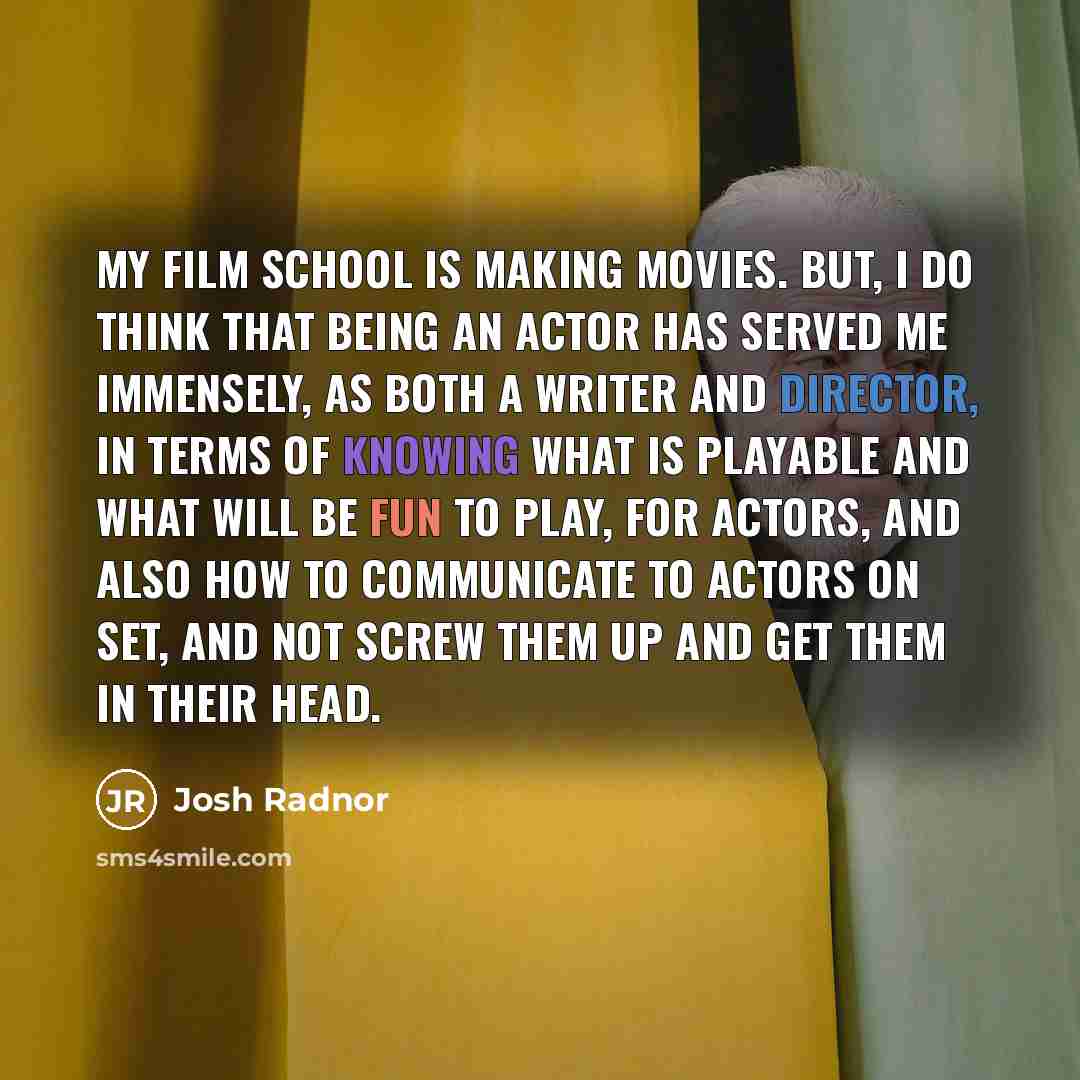 “My film school is making movies. But, I do think that being an actor has served me immensely, as both a writer and director, in terms of knowing what is playable and what will be fun to play, for actors, and also how to communicate to actors on set, and not screw them up and get them in their head.” quote by Josh Radnor