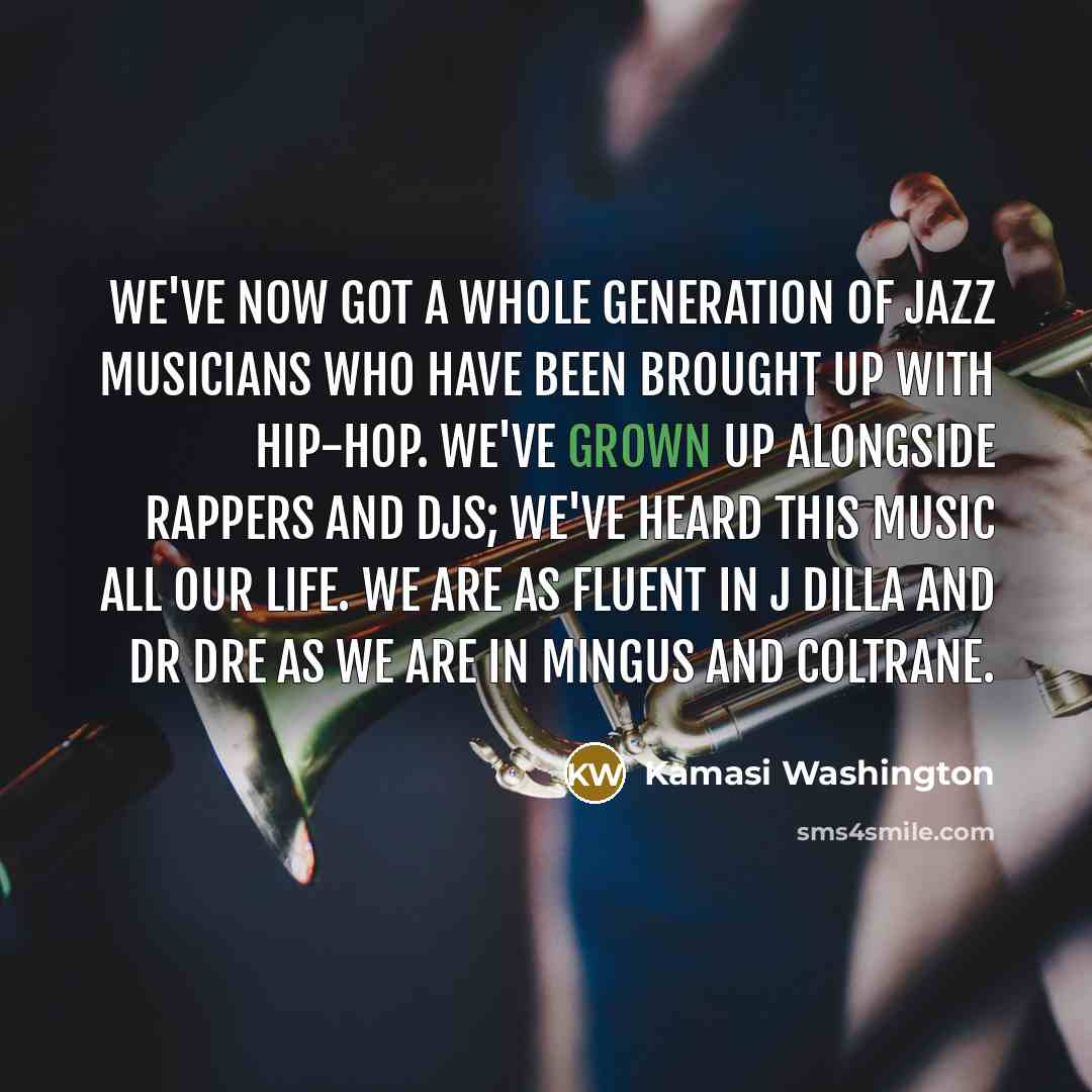 “We've now got a whole generation of jazz musicians who have been brought up with hip-hop. We've grown up alongside rappers and DJs; we've heard this music all our life. We are as fluent in J Dilla and Dr Dre as we are in Mingus and Coltrane.” quote by Kamasi Washington
