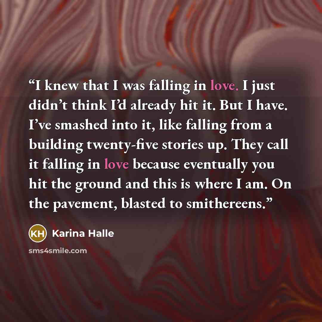 “I knew that I was falling in love. I just didn’t think I’d already hit it. But I have. I’ve smashed into it, like falling from a building twenty-five stories up. They call it falling in love because eventually you hit the ground and this is where I am. On the pavement, blasted to smithereens.” quote by Karina Halle