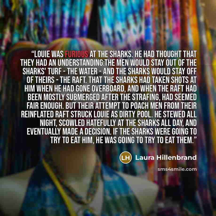 “Louie was furious at the sharks. He had thought that they had an understanding:The men would stay out of the sharks' turf - the water - and the sharks would stay off of theirs - the raft. That the sharks had taken shots at him when he had gone overboard, and when the raft had been mostly submerged…” quote by Laura Hillenbrand