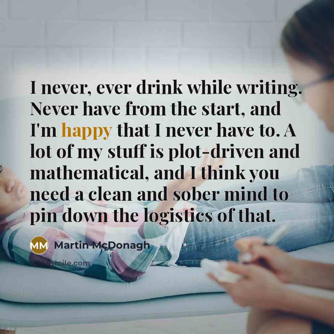 “I never, ever drink while writing. Never have from the start, and I'm happy that I never have to. A lot of my stuff is plot-driven and mathematical, and I think you need a clean and sober mind to pin down the logistics of that.” quote by Martin McDonagh
