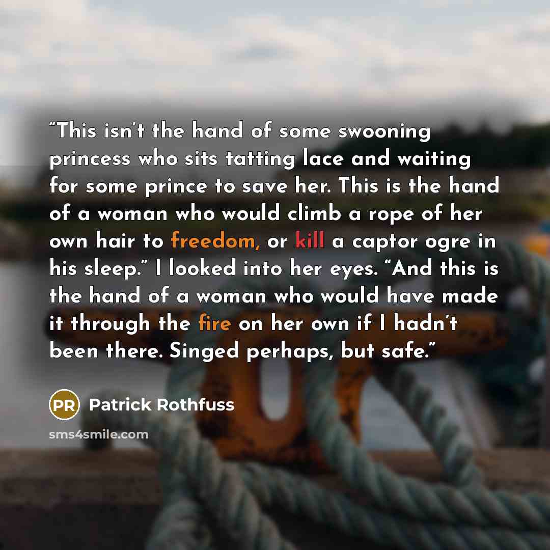 “This isn’t the hand of some swooning princess who sits tatting lace and waiting for some prince to save her. This is the hand of a woman who would climb a rope of her own hair to freedom, or kill a captor ogre in his sleep.” I looked into her eyes. “And this is the hand of a woman who would have…” quote by Patrick Rothfuss