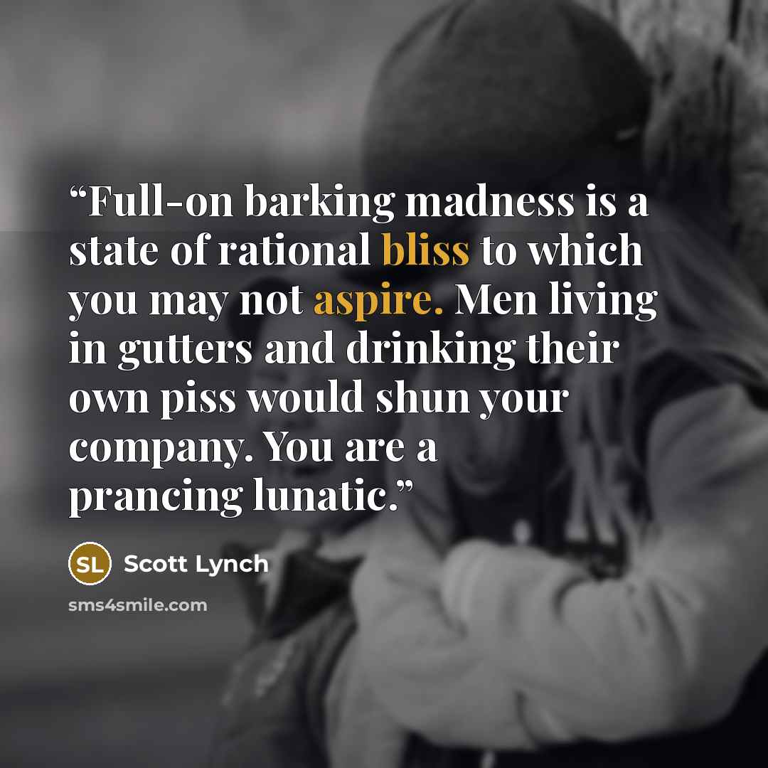 “Full-on barking madness is a state of rational bliss to which you may not aspire. Men living in gutters and drinking their own piss would shun your company. You are a prancing lunatic.” quote by Scott Lynch