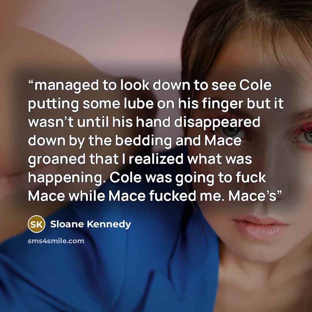 “managed to look down to see Cole putting some lube on his finger but it wasn’t until his hand disappeared down by the bedding and Mace groaned that I realized what was happening. Cole was going to fuck Mace while Mace fucked me. Mace’s” quote by Sloane Kennedy
