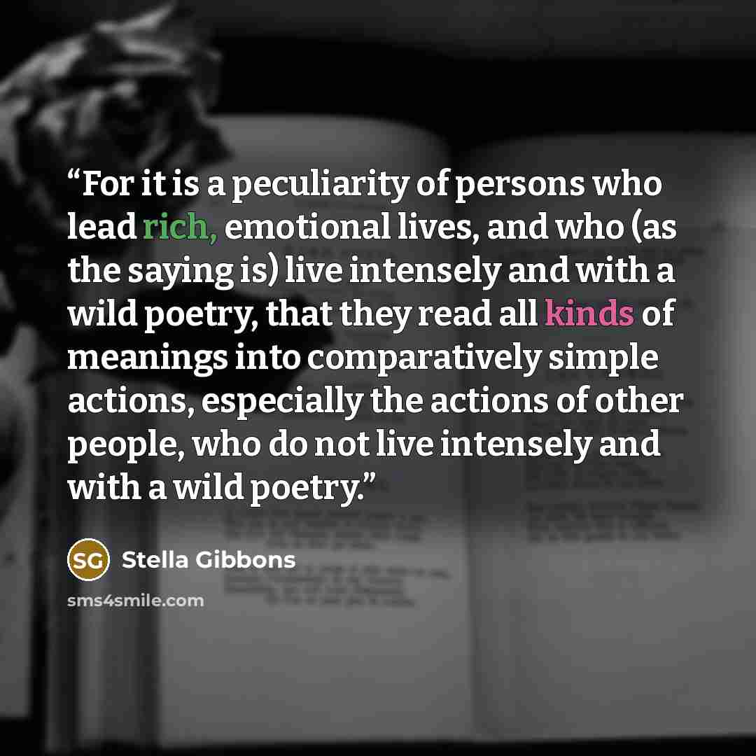 “For it is a peculiarity of persons who lead rich, emotional lives, and who (as the saying is) live intensely and with a wild poetry, that they read all kinds of meanings into comparatively simple actions, especially the actions of other people, who do not live intensely and with a wild poetry.” quote by Stella Gibbons