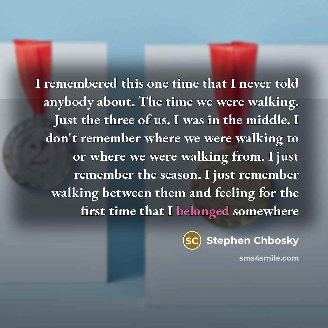 “I remembered this one time that I never told anybody about. The time we were walking. Just the three of us. I was in the middle. I don't remember where we were walking to or where we were walking from. I just remember the season. I just remember walking between them and feeling for the first time…” quote by Stephen Chbosky