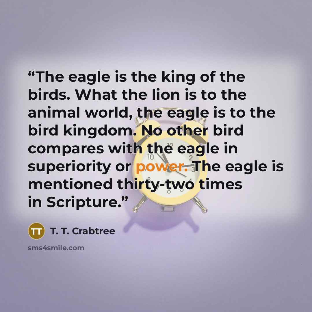 “The eagle is the king of the birds. What the lion is to the animal world, the eagle is to the bird kingdom. No other bird compares with the eagle in superiority or power. The eagle is mentioned thirty-two times in Scripture.” quote by T. T. Crabtree